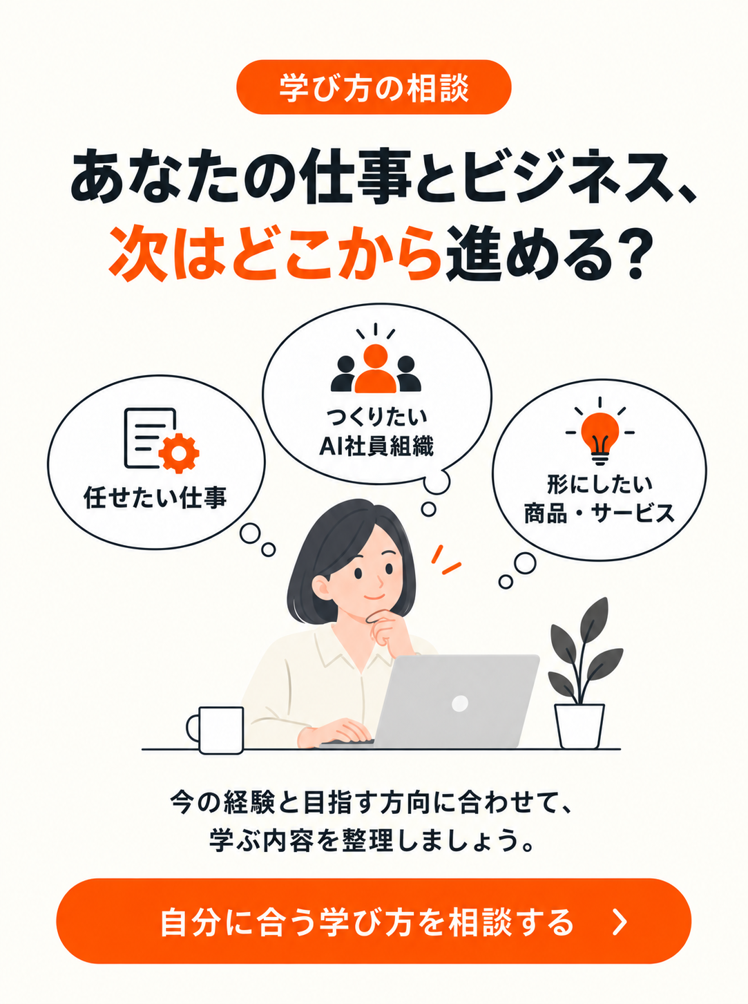 学び方の相談。任せたい仕事、つくりたいAI社員組織、形にしたい商品・サービス。今の経験と目指す方向に合わせて学ぶ内容を整理しましょう。